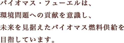 バイオマス・フューエルは、 環境問題への貢献を意識し、 未来を見据えたバイオマス燃料供給を 目指しています。